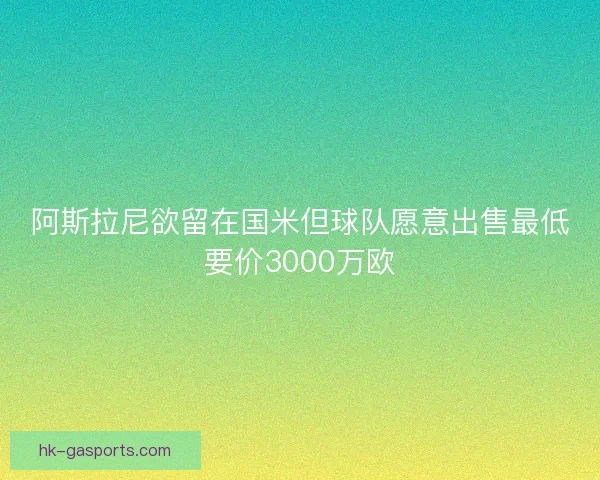 阿斯拉尼欲留在国米但球队愿意出售最低要价3000万欧