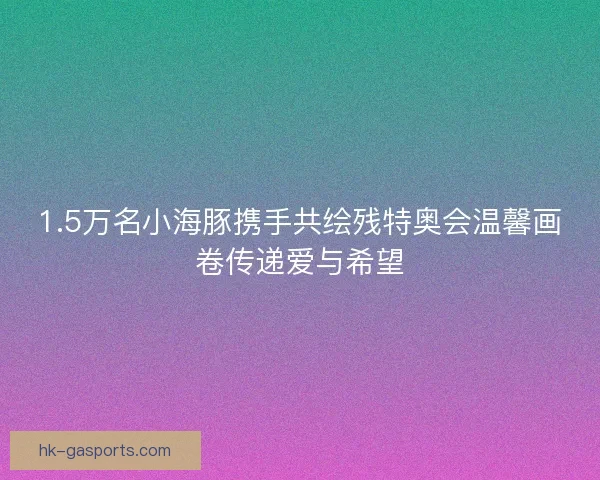 1.5万名小海豚携手共绘残特奥会温馨画卷传递爱与希望 1.5万名小海豚携手共绘残特奥会温馨画卷传递爱与希望