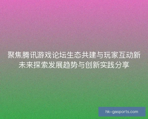 聚焦腾讯游戏论坛生态共建与玩家互动新未来探索发展趋势与创新实践分享 聚焦腾讯游戏论坛生态共建与玩家互动新未来探索发展趋势与创新实践分享