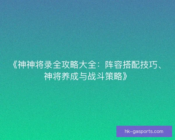 《神神将录全攻略大全：阵容搭配技巧、神将养成与战斗策略》