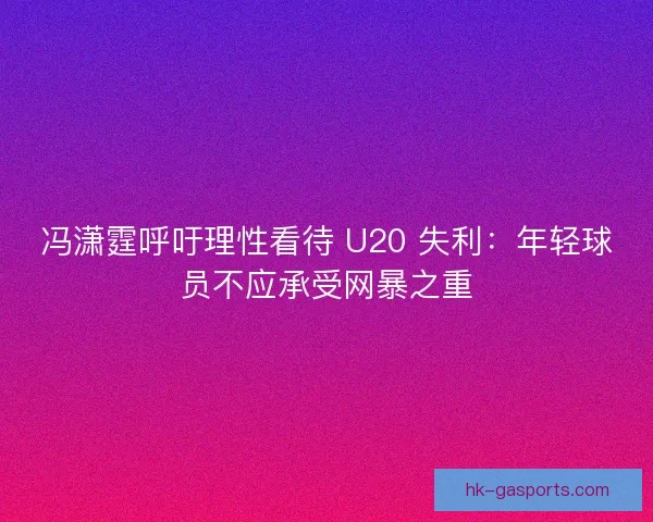 冯潇霆呼吁理性看待 U20 失利：年轻球员不应承受网暴之重