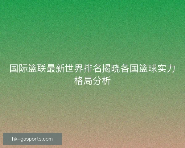 国际篮联最新世界排名揭晓各国篮球实力格局分析