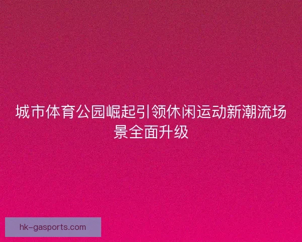 城市体育公园崛起引领休闲运动新潮流场景全面升级 城市体育公园崛起引领休闲运动新潮流场景全面升级