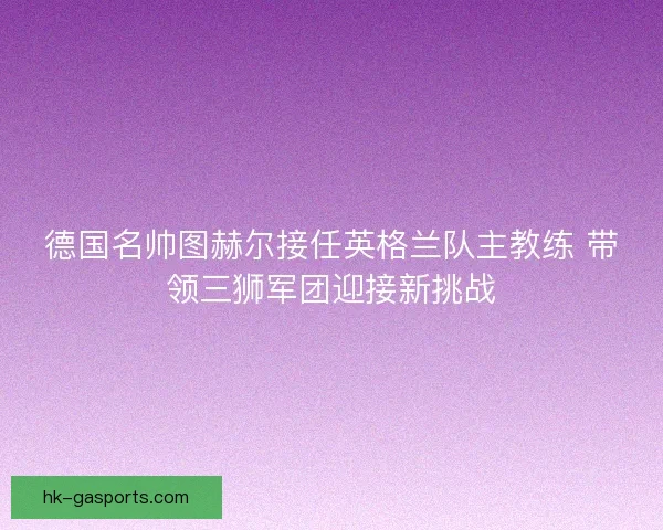 德国名帅图赫尔接任英格兰队主教练 带领三狮军团迎接新挑战 德国名帅图赫尔接任英格兰队主教练 带领三狮军团迎接新挑战