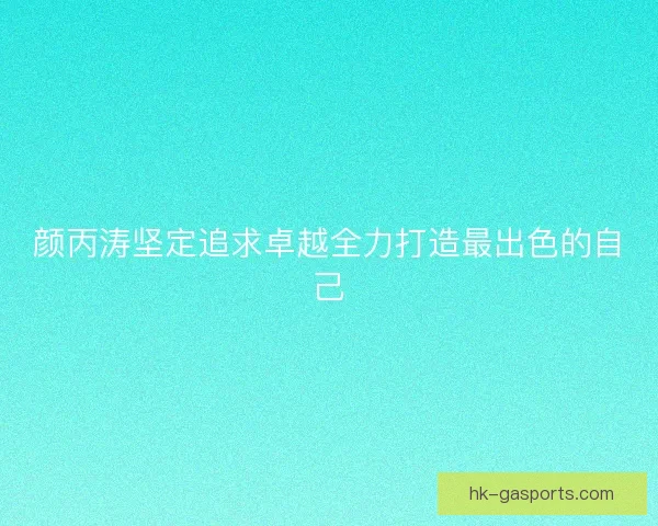 颜丙涛坚定追求卓越全力打造最出色的自己 颜丙涛坚定追求卓越全力打造最出色的自己