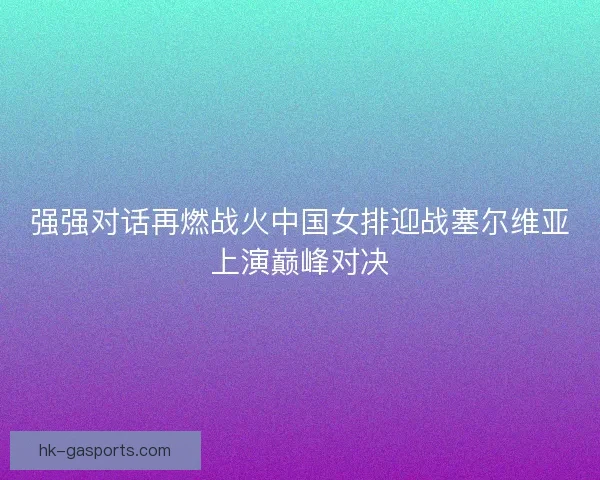 强强对话再燃战火中国女排迎战塞尔维亚上演巅峰对决