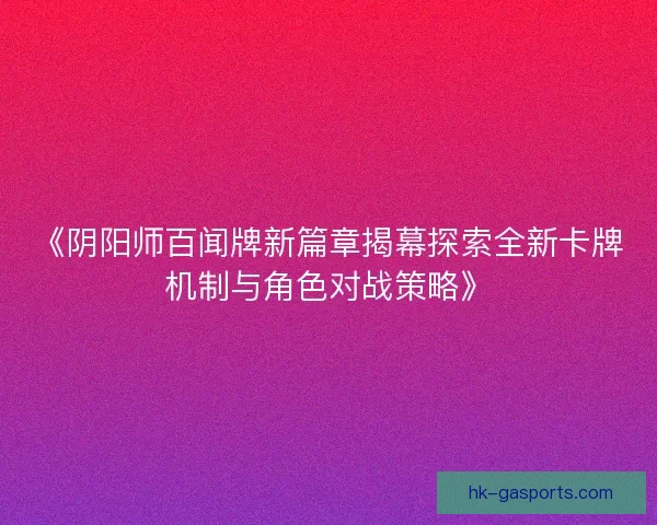 《阴阳师百闻牌新篇章揭幕探索全新卡牌机制与角色对战策略》 《阴阳师百闻牌新篇章揭幕探索全新卡牌机制与角色对战策略》