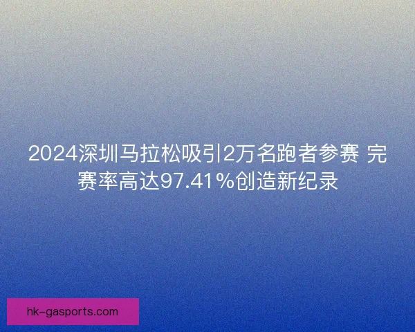 2024深圳马拉松吸引2万名跑者参赛 完赛率高达97.41%创造新纪录 2024深圳马拉松吸引2万名跑者参赛 完赛率高达97.41%创造新纪录