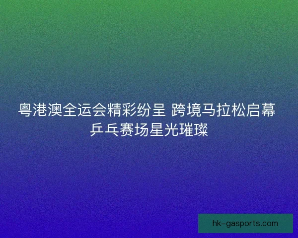 粤港澳全运会精彩纷呈 跨境马拉松启幕 乒乓赛场星光璀璨